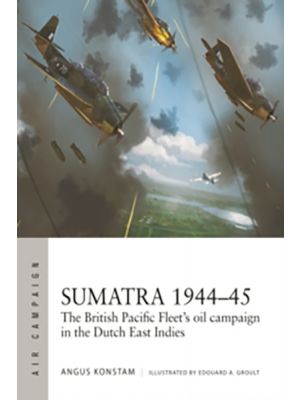 Sumatra 1944–45 - The British Pacific Fleet's oil campaign in the Dutch East Indies (Campaign Series)